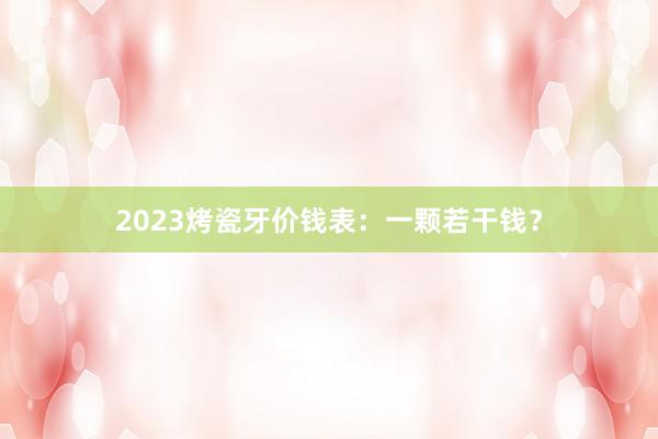 2023烤瓷牙价钱表：一颗若干钱？
