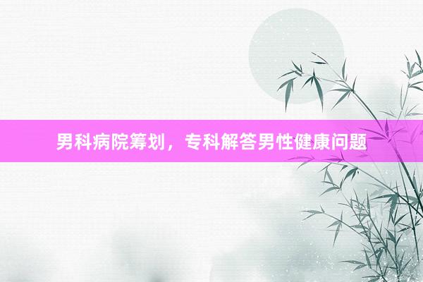 男科病院筹划，专科解答男性健康问题